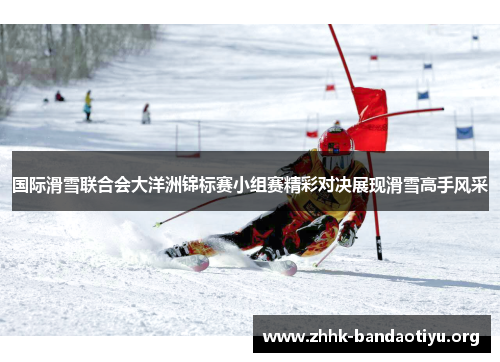 国际滑雪联合会大洋洲锦标赛小组赛精彩对决展现滑雪高手风采