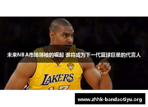 未来NBA市场领袖的崛起 谁将成为下一代篮球巨星的代言人