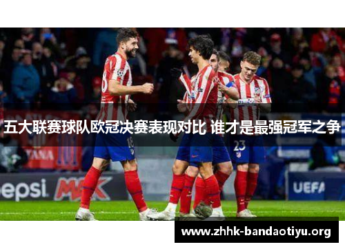 五大联赛球队欧冠决赛表现对比 谁才是最强冠军之争