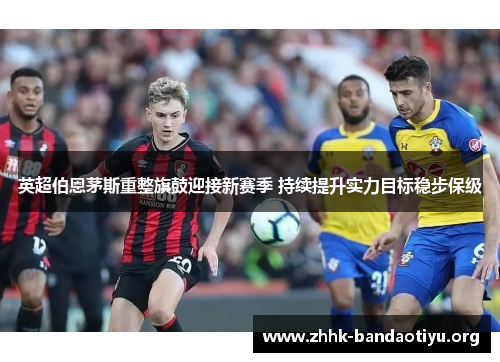 英超伯恩茅斯重整旗鼓迎接新赛季 持续提升实力目标稳步保级
