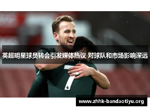 英超明星球员转会引发媒体热议 对球队和市场影响深远