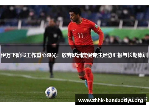 伊万下阶段工作重心曝光：放弃欧洲度假专注足协汇报与长期集训
