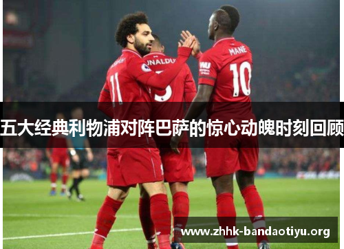 五大经典利物浦对阵巴萨的惊心动魄时刻回顾
