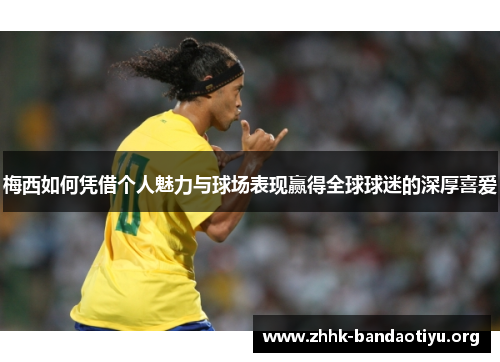梅西如何凭借个人魅力与球场表现赢得全球球迷的深厚喜爱