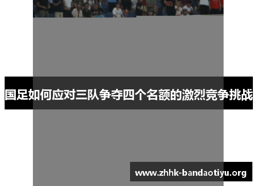国足如何应对三队争夺四个名额的激烈竞争挑战