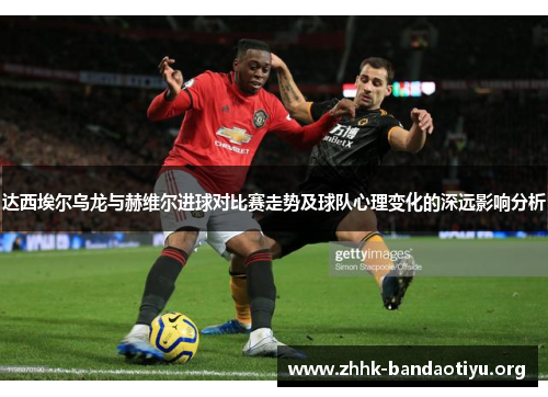 达西埃尔乌龙与赫维尔进球对比赛走势及球队心理变化的深远影响分析 达西埃尔乌龙与赫维尔进球对比赛走势及球队心理变化的深远影响分析