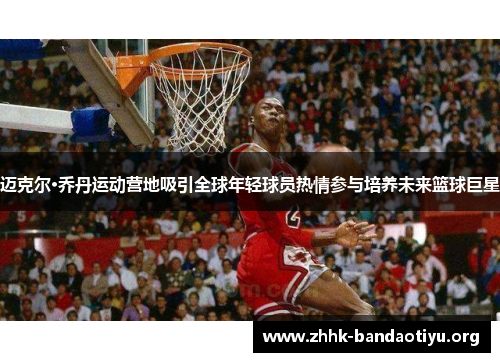 迈克尔·乔丹运动营地吸引全球年轻球员热情参与培养未来篮球巨星 迈克尔·乔丹运动营地吸引全球年轻球员热情参与培养未来篮球巨星