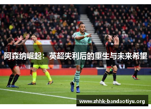 阿森纳崛起：英超失利后的重生与未来希望