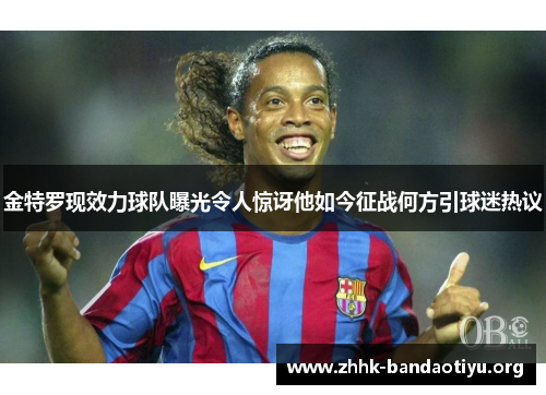 金特罗现效力球队曝光令人惊讶他如今征战何方引球迷热议