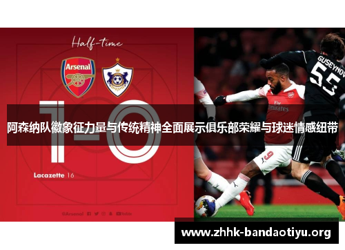 阿森纳队徽象征力量与传统精神全面展示俱乐部荣耀与球迷情感纽带