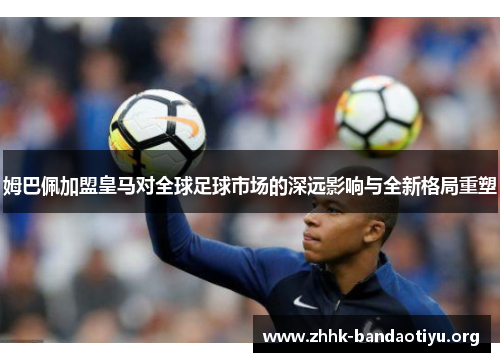 姆巴佩加盟皇马对全球足球市场的深远影响与全新格局重塑