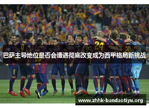 巴萨主导地位是否会遭遇彻底改变成为西甲格局新挑战