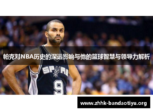 帕克对NBA历史的深远影响与他的篮球智慧与领导力解析