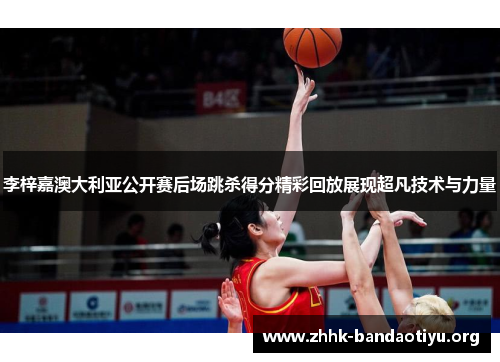 李梓嘉澳大利亚公开赛后场跳杀得分精彩回放展现超凡技术与力量
